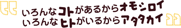 いろんなコトがあるからオモシロイ。いろんなヒトがいるからアタタカイ。